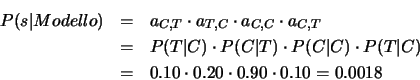 \begin{eqnarray*}
P(s\vert Modello)&=& a_{C,T}\cdot a_{T,C}\cdot a_{C,C}\cdot a_...
... P(T\vert C)\\
&=& 0.10\cdot 0.20\cdot 0.90\cdot 0.10 = 0.0018
\end{eqnarray*}